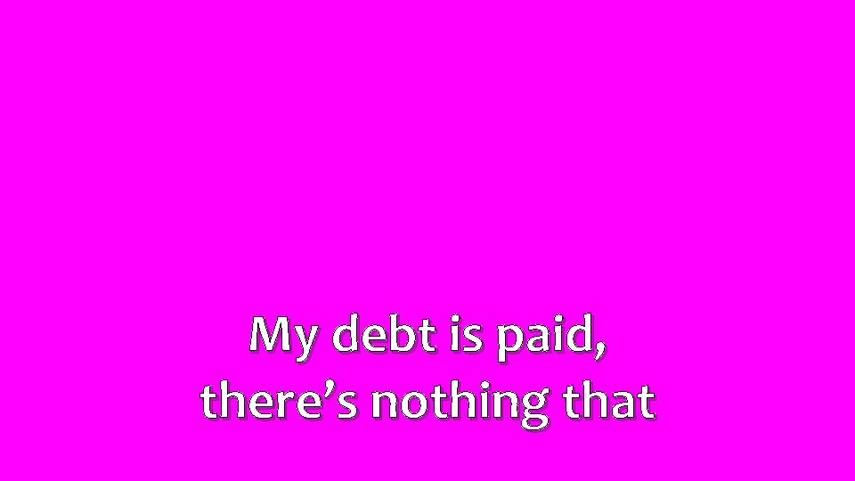 My debt is paid, there’s nothing that 