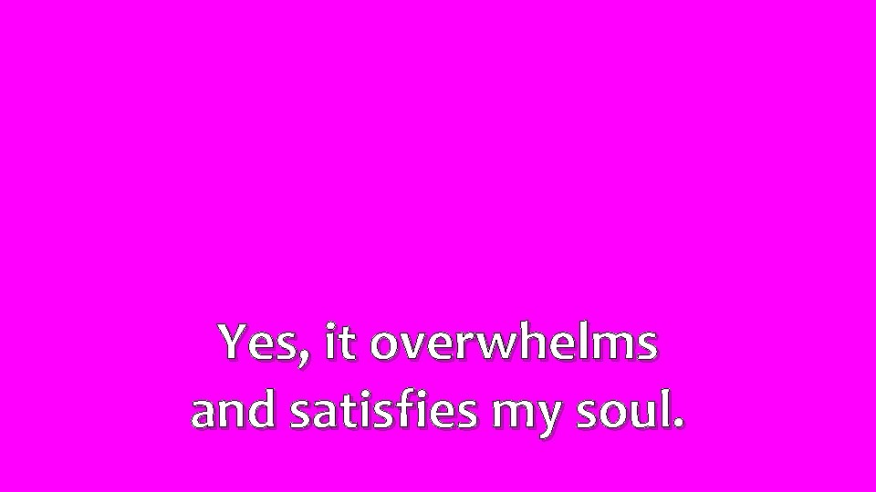 Yes, it overwhelms and satisfies my soul. 