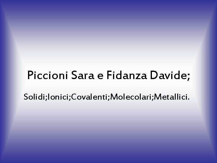Piccioni Sara e Fidanza Davide; Solidi; Ionici; Covalenti; Molecolari; Metallici. 