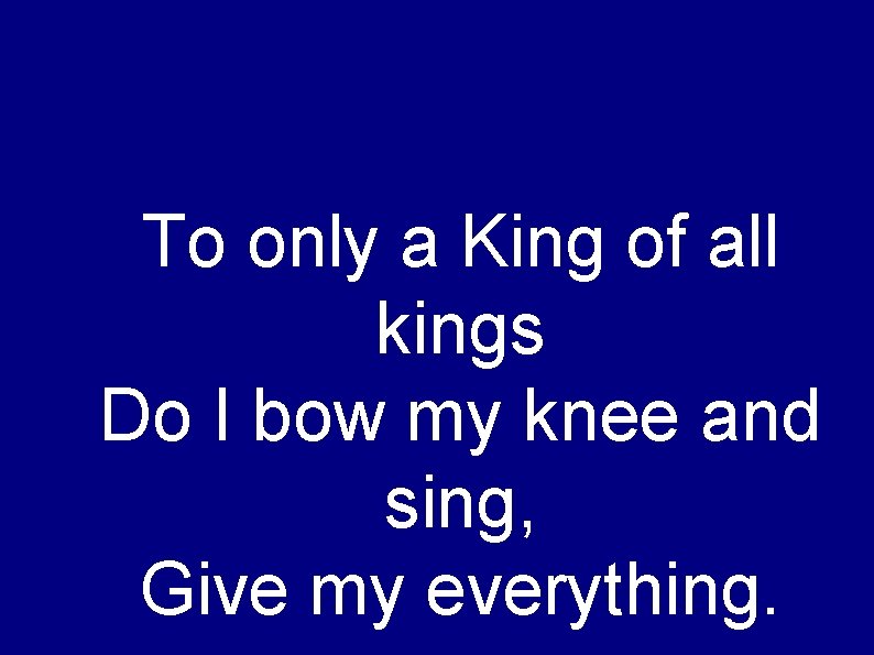 To only a King of all kings Do I bow my knee and sing,
