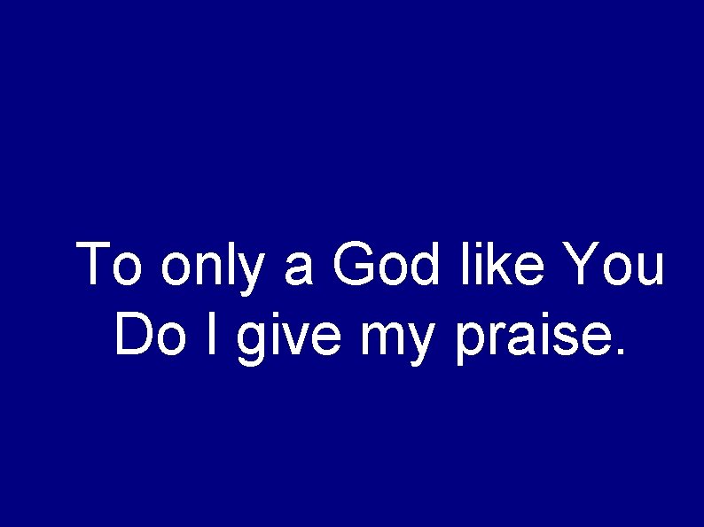 To only a God like You Do I give my praise. 