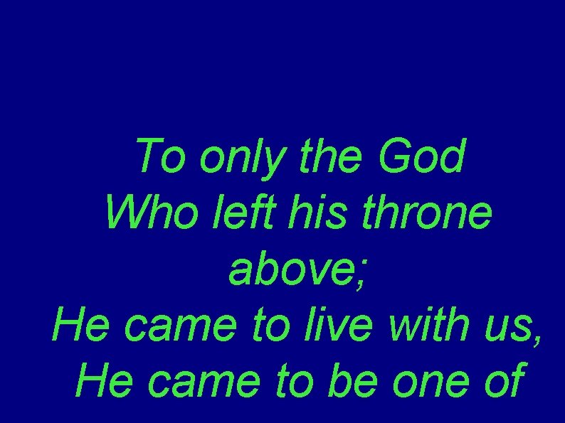To only the God Who left his throne above; He came to live with