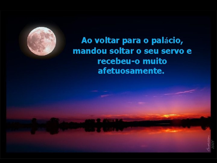 Ao voltar para o palácio, mandou soltar o seu servo e recebeu-o muito afetuosamente. Ao voltar para o palácio, mandou soltar o seu servo e recebeu-o muito afetuosamente.