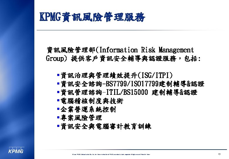 KPMG資訊風險管理服務 資訊風險管理部(Information Risk Management Group) 提供客戶資訊安全輔導與認證服務，包括: §資訊治理與管理績效提升(ISG/ITPI) §資訊安全諮詢-BS 7799/ISO 17799建制輔導&認證 §資訊管理諮詢-ITIL/BS 15000 建制輔導&認證 §電腦稽核制度與技術