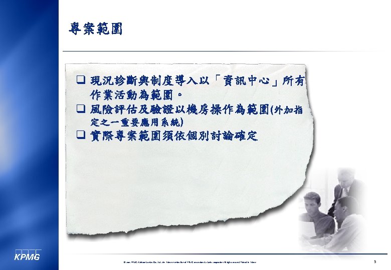 專案範圍 q 現況診斷與制度導入以「資訊中心」所有 作業活動為範圍。 q 風險評估及驗證以機房操作為範圍(外加指 定之一重要應用系統) q 實際專案範圍須依個別討論確定 © 2005 KPMG Advisory Services