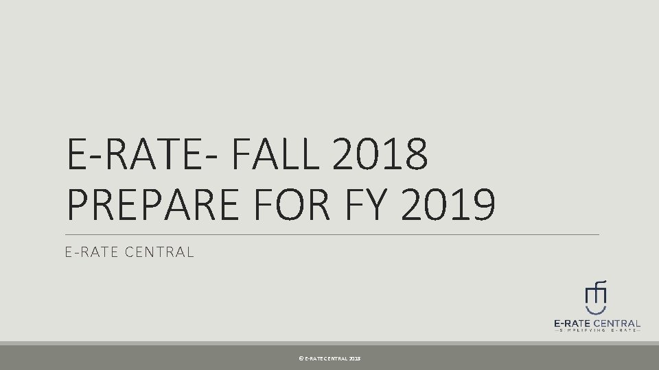 E-RATE- FALL 2018 PREPARE FOR FY 2019 E-RATE CENTRAL © E-RATE CENTRAL 2018 