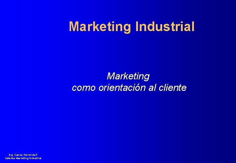 Marketing Industrial Marketing como orientación al cliente Ing. Carlos Herrendorf Cátedra Marketing Industrial 