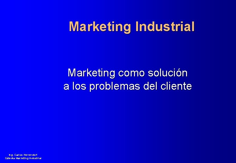 Marketing Industrial Marketing como solución a los problemas del cliente Ing. Carlos Herrendorf Cátedra