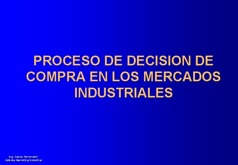 PROCESO DE DECISION DE COMPRA EN LOS MERCADOS INDUSTRIALES Ing. Carlos Herrendorf Cátedra Marketing