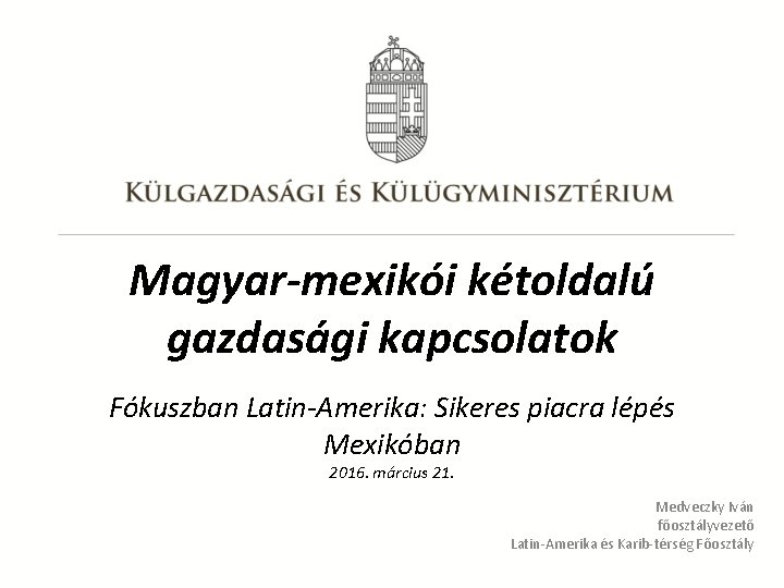 Magyar-mexikói kétoldalú gazdasági kapcsolatok Fókuszban Latin-Amerika: Sikeres piacra lépés Mexikóban 2016. március 21. Medveczky