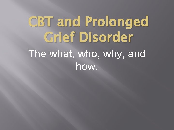 CBT and Prolonged Grief Disorder The what, who, why, and how. 