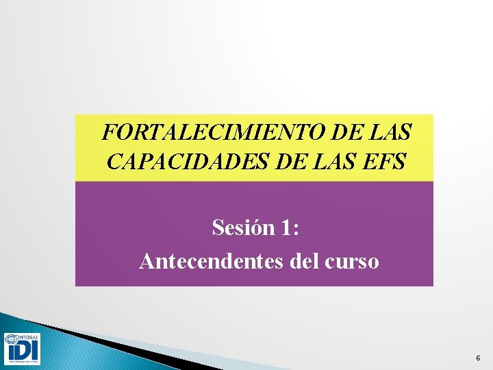 FORTALECIMIENTO DE LAS CAPACIDADES DE LAS EFS Sesión 1: Antecendentes del curso 6 