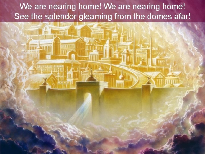 We are nearing home! See the splendor gleaming from the domes afar! We are nearing home! See the splendor gleaming from the domes afar!