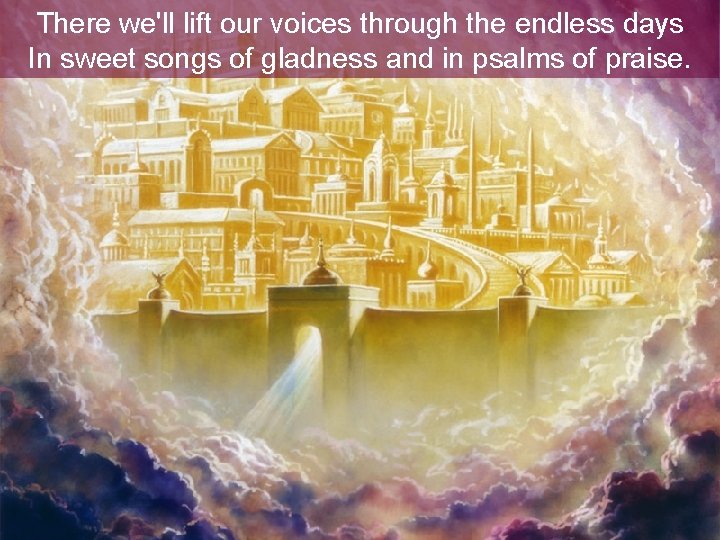 There we'll lift our voices through the endless days In sweet songs of gladness There we'll lift our voices through the endless days In sweet songs of gladness