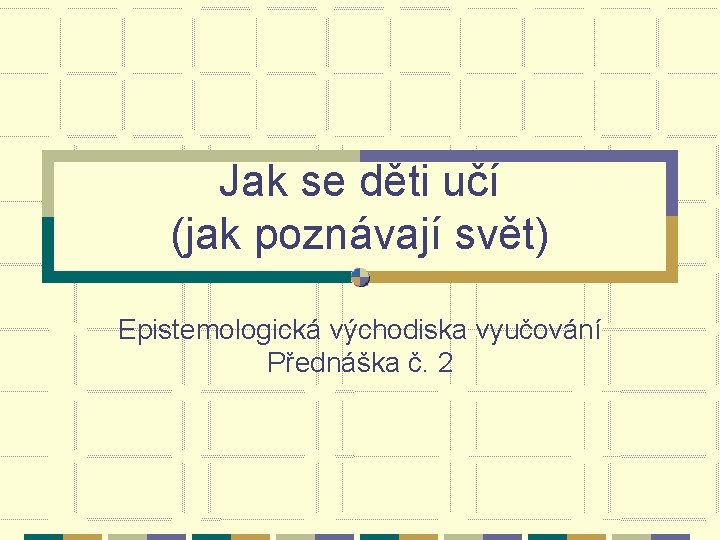 Jak se děti učí (jak poznávají svět) Epistemologická východiska vyučování Přednáška č. 2 