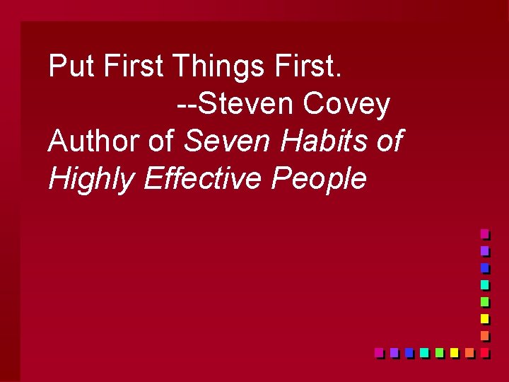 Put First Things First. --Steven Covey Author of Seven Habits of Highly Effective People