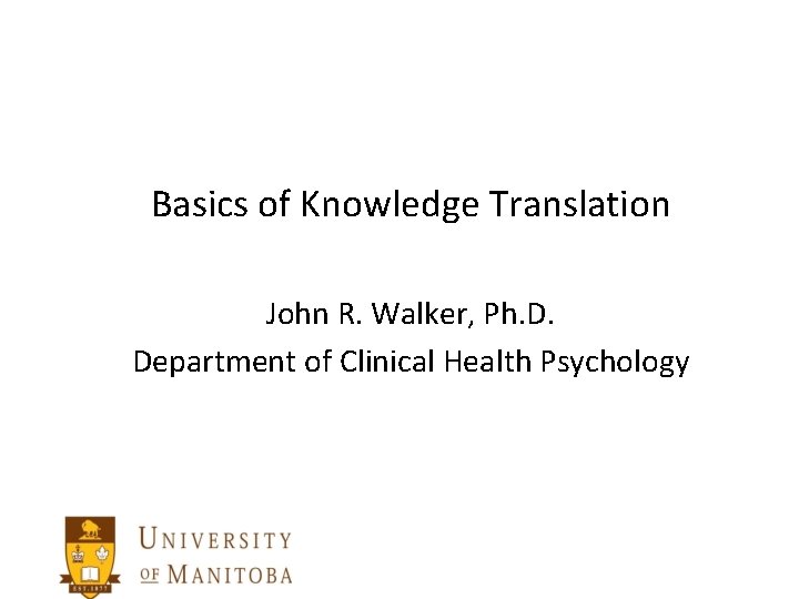 Basics of Knowledge Translation John R. Walker, Ph. D. Department of Clinical Health Psychology