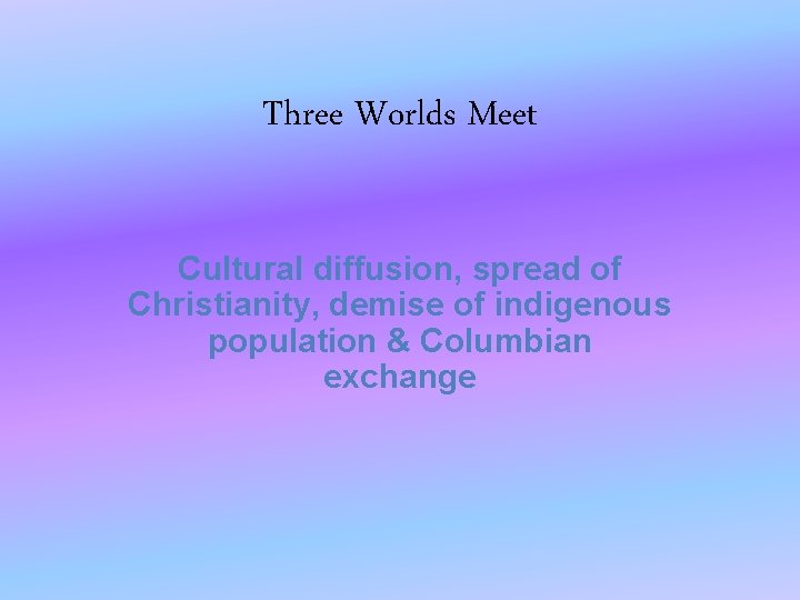 Three Worlds Meet Cultural diffusion, spread of Christianity, demise of indigenous population & Columbian