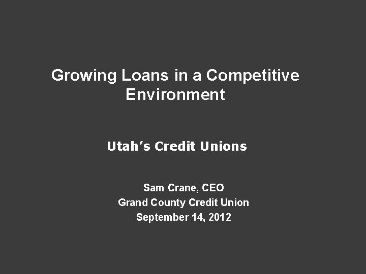 Growing Loans in a Competitive Environment Utah’s Credit Unions Sam Crane, CEO Grand County