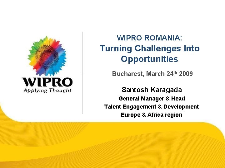 WIPRO ROMANIA: Turning Challenges Into Opportunities Bucharest, March 24 th 2009 Santosh Karagada General