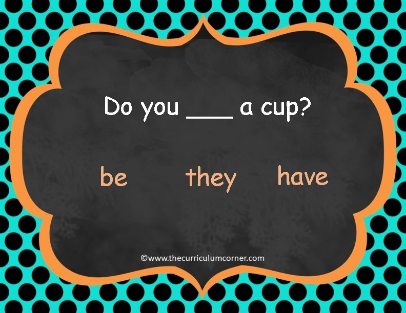 Do you ___ a cup? be they have 