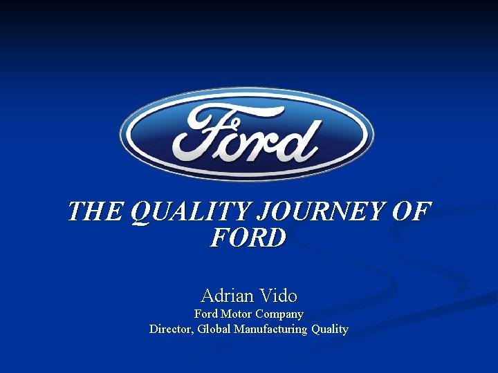 THE QUALITY JOURNEY OF FORD Adrian Vido Ford Motor Company Director, Global Manufacturing Quality