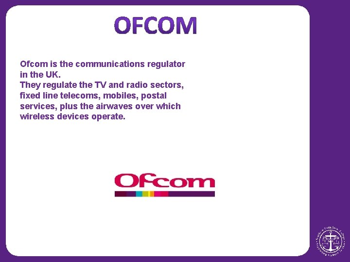 Ofcom is the communications regulator in the UK. They regulate the TV and radio