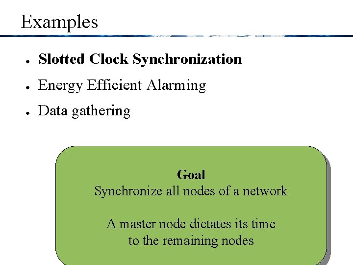 Examples ● Slotted Clock Synchronization ● Energy Efficient Alarming ● Data gathering Goal Synchronize