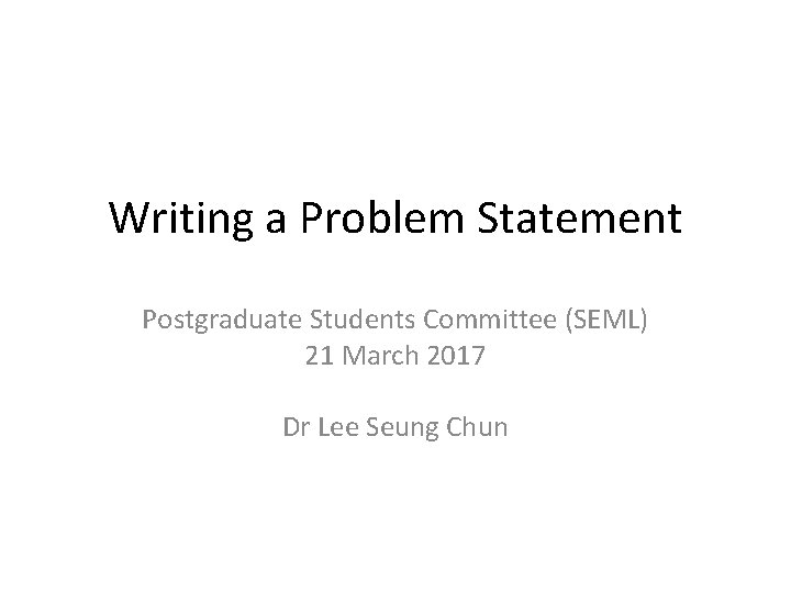 Writing a Problem Statement Postgraduate Students Committee (SEML) 21 March 2017 Dr Lee Seung