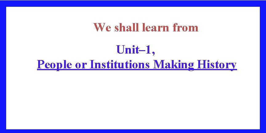 We shall learn from Unit– 1, People or Institutions Making History 