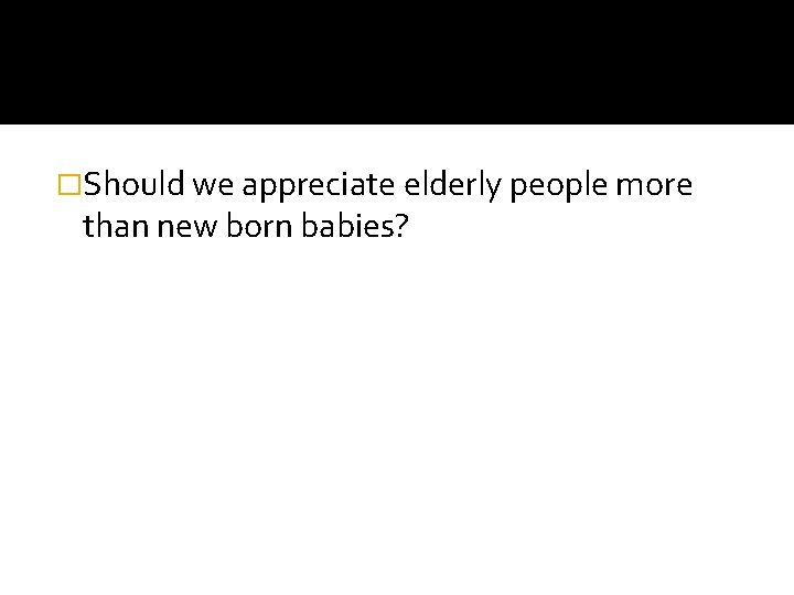 �Should we appreciate elderly people more than new born babies? 