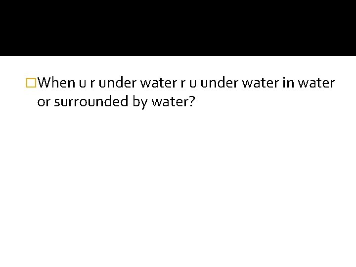 �When u r under water r u under water in water or surrounded by