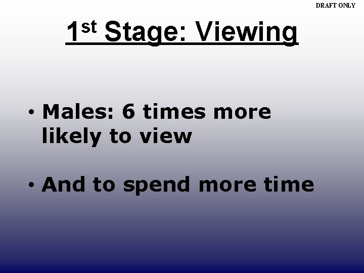 DRAFT ONLY st 1 Stage: Viewing • Males: 6 times more likely to view