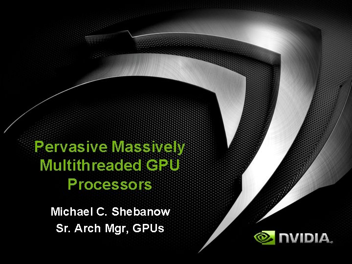 Pervasive Massively Multithreaded GPU Processors Michael C. Shebanow Sr. Arch Mgr, GPUs 