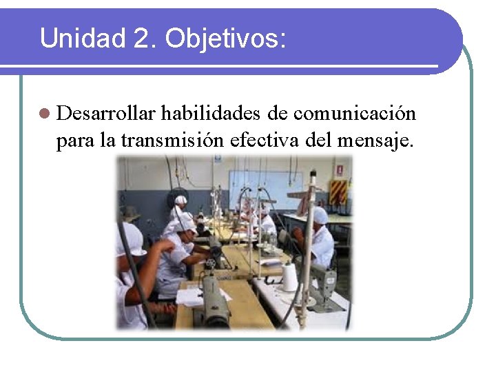 Unidad 2. Objetivos: l Desarrollar habilidades de comunicación para la transmisión efectiva del mensaje.