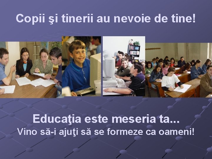 Copii şi tinerii au nevoie de tine! Educaţia este meseria ta. . . Vino Copii şi tinerii au nevoie de tine! Educaţia este meseria ta. . . Vino