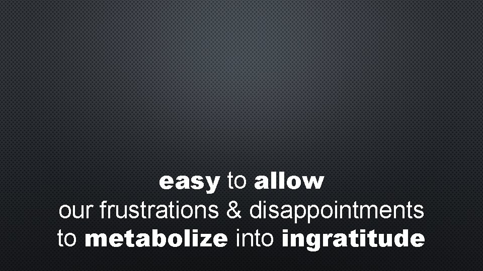 easy to allow our frustrations & disappointments to metabolize into ingratitude 