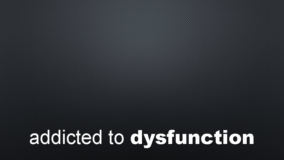 addicted to dysfunction 