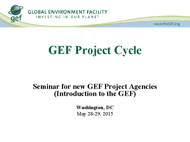 GEF Project Cycle Seminar for new GEF Project Agencies (Introduction to the GEF) Washington,