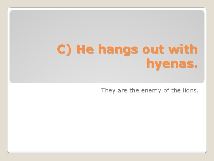 C) He hangs out with hyenas. They are the enemy of the lions. 