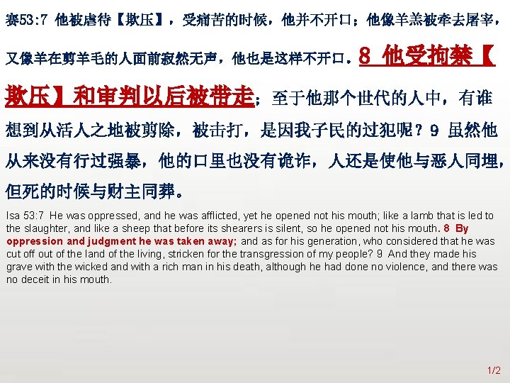 众立 赛 53: 7 他被虐待【欺压】，受痛苦的时候，他并不开口；他像羊羔被牵去屠宰， 8 他受拘禁【 又像羊在剪羊毛的人面前寂然无声，他也是这样不开口。 欺压】和审判以后被带走；至于他那个世代的人中，有谁 想到从活人之地被剪除，被击打，是因我子民的过犯呢？ 9 虽然他 从来没有行过强暴，他的口里也没有诡诈，人还是使他与恶人同埋， 但死的时候与财主同葬。