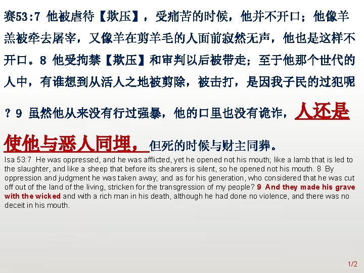 众立 赛 53: 7 他被虐待【欺压】，受痛苦的时候，他并不开口；他像羊 羔被牵去屠宰，又像羊在剪羊毛的人面前寂然无声，他也是这样不 开口。8 他受拘禁【欺压】和审判以后被带走；至于他那个世代的 人中，有谁想到从活人之地被剪除，被击打，是因我子民的过犯呢 ？ 9 虽然他从来没有行过强暴，他的口里也没有诡诈，人还是 使他与恶人同埋，但死的时候与财主同葬。 Isa