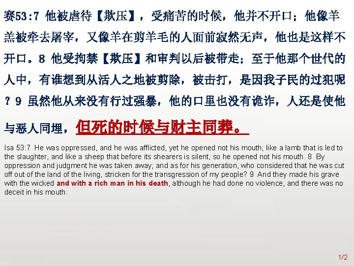 众立 赛 53: 7 他被虐待【欺压】，受痛苦的时候，他并不开口；他像羊 羔被牵去屠宰，又像羊在剪羊毛的人面前寂然无声，他也是这样不 开口。8 他受拘禁【欺压】和审判以后被带走；至于他那个世代的 人中，有谁想到从活人之地被剪除，被击打，是因我子民的过犯呢 ？ 9 虽然他从来没有行过强暴，他的口里也没有诡诈，人还是使他 与恶人同埋，但死的时候与财主同葬。 Isa
