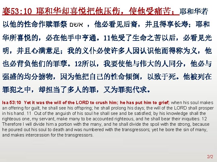 众立 赛 53: 10 耶和华却喜悦把他压伤，使他受痛苦；耶和华若 以他的性命作赎罪祭 אשם ，他必看见后裔，并且得享长寿；耶和 华所喜悦的，必在他手中亨通。11他受了生命之苦以后，必看见光 明，并且心满意足；我的义仆必使许多人因认识他而得称为义，他 也必背负他们的罪孽。12所以，我要使他与伟大的人同分，他必与 强盛的均分掳物，因为他把自己的性命倾倒，以致于死。他被列在 罪犯之中，却担当了多人的罪，又为罪犯代求。 Isa