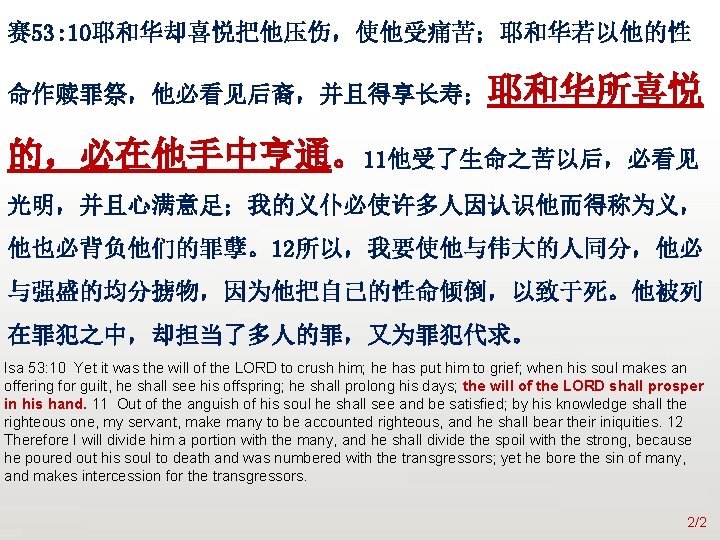 众立 赛 53: 10耶和华却喜悦把他压伤，使他受痛苦；耶和华若以他的性 命作赎罪祭，他必看见后裔，并且得享长寿；耶和华所喜悦 的，必在他手中亨通。11他受了生命之苦以后，必看见 光明，并且心满意足；我的义仆必使许多人因认识他而得称为义， 他也必背负他们的罪孽。12所以，我要使他与伟大的人同分，他必 与强盛的均分掳物，因为他把自己的性命倾倒，以致于死。他被列 在罪犯之中，却担当了多人的罪，又为罪犯代求。 Isa 53: 10 Yet