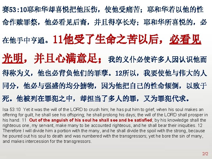 众立 赛 53: 10耶和华却喜悦把他压伤，使他受痛苦；耶和华若以他的性 命作赎罪祭，他必看见后裔，并且得享长寿；耶和华所喜悦的，必 在他手中亨通。11他受了生命之苦以后，必看见 光明，并且心满意足；我的义仆必使许多人因认识他而 得称为义，他也必背负他们的罪孽。12所以，我要使他与伟大的人 同分，他必与强盛的均分掳物，因为他把自己的性命倾倒，以致于 死。他被列在罪犯之中，却担当了多人的罪，又为罪犯代求。 Isa 53: 10 Yet