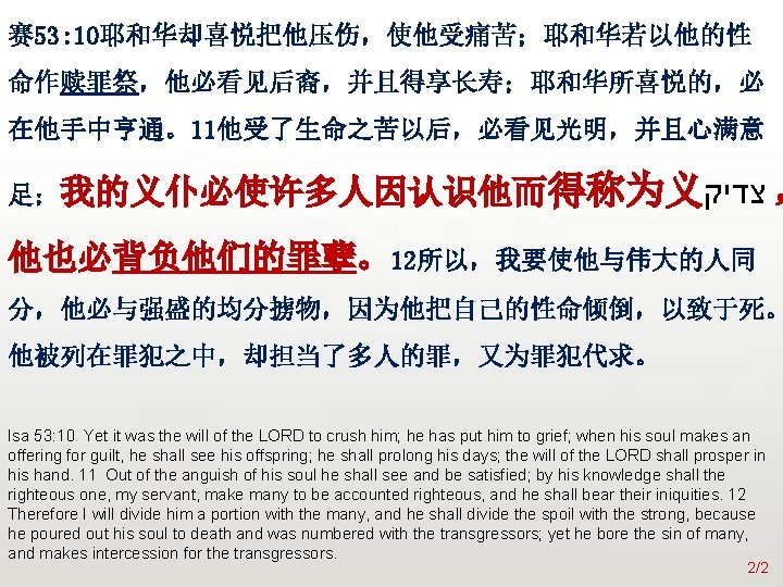 众立 赛 53: 10耶和华却喜悦把他压伤，使他受痛苦；耶和华若以他的性 命作赎罪祭，他必看见后裔，并且得享长寿；耶和华所喜悦的，必 在他手中亨通。11他受了生命之苦以后，必看见光明，并且心满意 足；我的义仆必使许多人因认识他而得称为义 צדיק ， 他也必背负他们的罪孽。12所以，我要使他与伟大的人同 分，他必与强盛的均分掳物，因为他把自己的性命倾倒，以致于死。 他被列在罪犯之中，却担当了多人的罪，又为罪犯代求。 Isa 53: