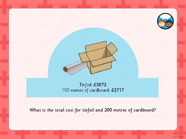 Tinfoil: £ 3072 100 metres of cardboard: £ 2717 What is the total cost