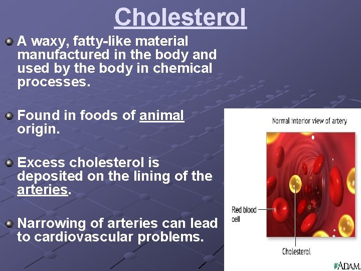 Cholesterol A waxy, fatty-like material manufactured in the body and used by the body