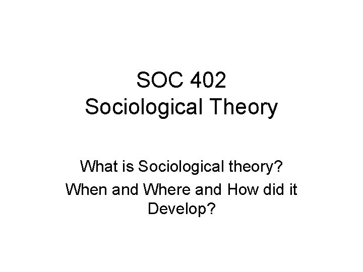 SOC 402 Sociological Theory What is Sociological theory? When and Where and How did